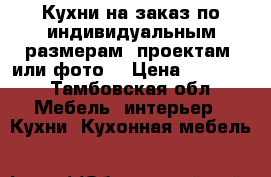 Кухни на заказ по индивидуальным размерам, проектам, или фото. › Цена ­ 10 000 - Тамбовская обл. Мебель, интерьер » Кухни. Кухонная мебель   